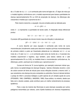 26
de x. O valor de ln( / ( ))x x1− é conhecido pelo nome de logito de x. É digno de nota que
o modelo logístico confunde-se com o modelo exponencial para baixas quantidades de
doença (aproximadamente 5% ou 0,05 de proporção de doença). As diferenças são
crescentes à medida que x aproxima-se de 1.
Pelo mesmo raciocínio, a equação de juros simples pode ser alterada para
dx dt QR x/ ( )= −1
onde (1 – x) representa a quantidade de tecido sadio. A integração dessa diferencial
produz
ln( / ( )) ln( / ( ))1 1 1 1 0− = − +x x QRt
O produto QR (quantidade de inóculo inicial e taxa de infecção) é calculado por
QR t x x= − − −( / )(ln( / ( )) ln( / ( )))1 1 1 1 1 0
A curva descrita por essa equação é conhecida pelo nome de curva
monomolecular (inicialmente usada para descrever reações químicas monomoleculares
de primeira ordem) e pode ser linearizada plotando-se na ordenada ln( / ( ))1 1− x ao
invés de x. O valor ln( / ( ))1 1− x é conhecido pelo nome de monito de x. A exemplo dos
modelos exponencial e logístico, aqui também, para baixos valores de x (até
aproximadamente 5% ou 0,05), os modelos linear e monomolecular confundem-se. As
diferenças, porém, acentuam-se à medida que x aproxima-se de 1.
Curvas em forma de ‘S’ (curva logística, por exemplo) costumam indicar que,
pelo menos na epidemiologia de doenças fúngicas, “plantas infectadas durante o ciclo
da cultura servem de fonte de inóculo para novas infecções durante o mesmo ciclo”, o
que caracteriza uma doença de juros compostos ou policíclica. Nunca é demais lembrar
o perigo de inferir o processo biológico a partir apenas de um simples ajuste de curva
(PFENDER, 1982; CAMPBELL; MADDEN, 1990). Essa prática, no entanto, desde que
feita com o devido cuidado, pode contribuir para um melhor entendimento do processo
epidêmico.
Para o caso da maioria das fitoviroses (e para doenças causadas por outros
patógenos transmitidos por vetores, como Xylella fastidiosa em diversos hospedeiros)
 