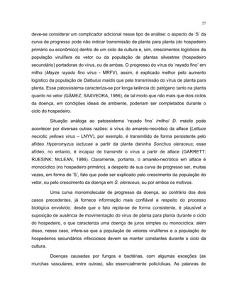 27
deve-se considerar um complicador adicional nesse tipo de análise: o aspecto de ‘S’ da
curva de progresso pode não indicar transmissão de planta para planta (do hospedeiro
primário ou econômico) dentro de um ciclo da cultura e, sim, crescimentos logísticos da
população virulífera do vetor ou da população de plantas silvestres (hospedeiro
secundário) portadoras do vírus, ou de ambas. O progresso do vírus do ‘rayado fino’ em
milho (Mayze rayado fino virus - MRFV), assim, é explicado melhor pelo aumento
logístico da população de Dalbulus maidis que pela transmissão do vírus de planta para
planta. Esse patossistema caracteriza-se por longa latência do patógeno tanto na planta
quanto no vetor (GÁMEZ; SAAVEDRA, 1986), de tal modo que não mais que dois ciclos
da doença, em condições ideais de ambiente, poderiam ser completados durante o
ciclo do hospedeiro.
Situação análoga ao patossistema ‘rayado fino’ /milho/ D. maidis pode
acontecer por diversas outras razões: o vírus do amarelo-necrótico da alface (Lettuce
necrotic yellows virus – LNYV), por exemplo, é transmitido de forma persistente pelo
afídeo Hyperomyzus lactucae a partir da planta daninha Sonchus oleraceus; esse
afídeo, no entanto, é incapaz de transmitir o vírus a partir de alface (GARRETT;
RUESINK; McLEAN, 1986). Claramente, portanto, o amarelo-necrótico em alface é
monocíclico (no hospedeiro primário), a despeito de sua curva de progresso ser, muitas
vezes, em forma de ‘S’, fato que pode ser explicado pelo crescimento da população do
vetor, ou pelo crescimento da doença em S. oleraceus, ou por ambos os motivos.
Uma curva monomolecular de progresso da doença, ao contrário dos dois
casos precedentes, já fornece informação mais confiável a respeito do processo
biológico envolvido: desde que o fato repita-se de forma consistente, é plausível a
suposição de ausência de movimentação do vírus de planta para planta durante o ciclo
do hospedeiro, o que caracteriza uma doença de juros simples ou monocíclica; além
disso, nesse caso, infere-se que a população de vetores virulíferos e a população de
hospedeiros secundários infecciosos devem se manter constantes durante o ciclo da
cultura.
Doenças causadas por fungos e bactérias, com algumas exceções (as
murchas vasculares, entre outras), são essencialmente policíclicas. As palavras de
 