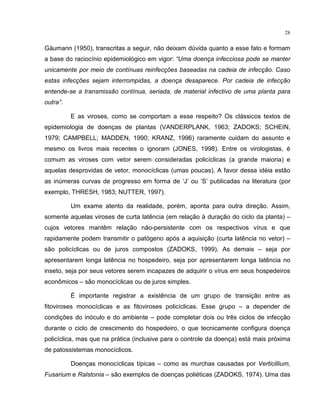 28
Gäumann (1950), transcritas a seguir, não deixam dúvida quanto a esse fato e formam
a base do raciocínio epidemiológico em vigor: “Uma doença infecciosa pode se manter
unicamente por meio de contínuas reinfecções baseadas na cadeia de infecção. Caso
estas infecções sejam interrompidas, a doença desaparece. Por cadeia de infecção
entende-se a transmissão contínua, seriada, de material infectivo de uma planta para
outra”.
E as viroses, como se comportam a esse respeito? Os clássicos textos de
epidemiologia de doenças de plantas (VANDERPLANK, 1963; ZADOKS; SCHEIN,
1979; CAMPBELL; MADDEN, 1990; KRANZ, 1996) raramente cuidam do assunto e
mesmo os livros mais recentes o ignoram (JONES, 1998). Entre os virologistas, é
comum as viroses com vetor serem consideradas policíclicas (a grande maioria) e
aquelas desprovidas de vetor, monocíclicas (umas poucas). A favor dessa idéia estão
as inúmeras curvas de progresso em forma de ‘J’ ou ‘S’ publicadas na literatura (por
exemplo, THRESH, 1983; NUTTER, 1997).
Um exame atento da realidade, porém, aponta para outra direção. Assim,
somente aquelas viroses de curta latência (em relação à duração do ciclo da planta) –
cujos vetores mantêm relação não-persistente com os respectivos vírus e que
rapidamente podem transmitir o patógeno após a aquisição (curta latência no vetor) –
são policíclicas ou de juros compostos (ZADOKS, 1999). As demais – seja por
apresentarem longa latência no hospedeiro, seja por apresentarem longa latência no
inseto, seja por seus vetores serem incapazes de adquirir o vírus em seus hospedeiros
econômicos – são monocíclicas ou de juros simples.
É importante registrar a existência de um grupo de transição entre as
fitoviroses monocíclicas e as fitoviroses policíclicas. Esse grupo – a depender de
condições do inóculo e do ambiente – pode completar dois ou três ciclos de infecção
durante o ciclo de crescimento do hospedeiro, o que tecnicamente configura doença
policíclica, mas que na prática (inclusive para o controle da doença) está mais próxima
de patossistemas monocíclicos.
Doenças monocíclicas típicas – como as murchas causadas por Verticillium,
Fusarium e Ralstonia – são exemplos de doenças poliéticas (ZADOKS, 1974). Uma das
 