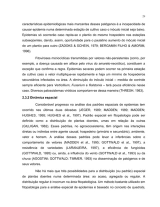 29
características epidemiológicas mais marcantes desses patógenos é a incapacidade de
causar epidemia numa determinada estação de cultivo caso o inóculo inicial seja baixo.
Epidemias só ocorrerão caso repita-se o plantio do mesmo hospedeiro nas estações
subseqüentes, dando, assim, oportunidade para o paulatino aumento do inóculo inicial
de um plantio para outro (ZADOKS & SCHEIN, 1979; BERGAMIN FILHO & AMORIM,
1996).
Fitoviroses monocíclicas transmitidas por vetores não-persistentes (como, por
exemplo, a doença causada em alface pelo vírus do amarelo-necrótico), constituem a
exceção que confirma a regra. Epidemias severas podem ocorrer na primeira estação
de cultivo caso o vetor multiplique-se rapidamente e haja um mínimo de hospedeiros
secundários infectados na área. A diminuição do inóculo inicial – medida de controle
sempre eficiente para Verticillium, Fusarium e Ralstonia – terá pouca eficiência nesse
caso. Diversos patossistemas viróticos comportam-se dessa maneira (THRESH, 1983).
2.3.2 Dinâmica espacial
Considerável progresso na análise dos padrões espaciais de epidemias tem
ocorrido nas últimas duas décadas (JEGER, 1989; MADDEN, 1989; MADDEN;
HUGHES, 1995; HUGHES et al., 1997). Padrão espacial em fitopatologia pode ser
definido como a distribuição de plantas doentes, umas em relação às outras
(GILLIGAN, 1982). Esses padrões, no agroecossistema, têm origem nas interações
diretas ou indiretas entre agente causal, hospedeiro (primário e secundário), ambiente,
vetor e homem. A análise desses padrões pode levar a inferências sobre o
comportamento de vetores (MADDEN et al., 1995; GOTTWALD et al., 1997), a
resistência de variedades (LARANJEIRA, 1997), a eficiência de fungicidas
(GOTTWALD, 1995) ou, ainda, a influência do vento (GOTTWALD et al., 1993) ou da
chuva (AGOSTINI; GOTTWALD; TIMMER, 1993) na disseminação de patógenos e de
seus vetores.
Não há mais que três possibilidades para a distribuição (ou padrão) espacial
de plantas doentes numa determinada área: ao acaso, agregada ou regular. A
distribuição regular é incomum na área fitopatológica. Um método bastante utilizado em
fitopatologia para a análise espacial de epidemias é baseado no conceito de quadrats,
 