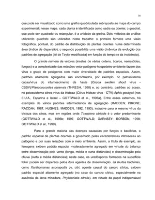 30
que pode ser visualizado como uma grelha quadriculada sobreposta ao mapa do campo
experimental; nesse mapa, cada planta é identificada como sadia ou doente; o quadrat,
que pode ser quadrado ou retangular, é a unidade da grelha. Dois métodos de análise
utilizando quadrats são utilizados neste trabalho: o primeiro fornece uma visão
fotográfica, pontual, do padrão de distribuição de plantas doentes numa determinada
área (índice de dispersão); o segundo possibilita uma visão dinâmica da evolução dos
padrões de agregação (lei de Taylor modificada) em função do tempo (e da incidência).
O grande número de vetores (insetos de várias ordens, ácaros, nematóides,
fungos) e a complexidade das relações vetor-patógeno-hospedeiro-ambiente fazem dos
vírus o grupo de patógenos com maior diversidade de padrões espaciais. Assim,
padrões altamente agregados são encontrados, por exemplo, no patossistema
cacau/vírus do intumescimento da haste (Cocoa swollen shoot virus -
CSSV)/Planococcoides njalensis (THRESH, 1988) e, ao contrário, padrões ao acaso,
no patossistema citros-vírus da tristeza (Citrus tristeza virus - CTV)-Aphis gossypii (nos
E.U.A., Espanha e Israel – GOTTWALD et al., 1996a). Entre esses extremos, há
exemplos de vários padrões intermediários de agregação (MADDEN; PIRONE;
RACCAH, 1987; HUGHES; MADDEN, 1992; 1993), inclusive para o mesmo vírus da
tristeza dos citros, mas em regiões onde Toxoptera citricida é o vetor predominante
(GOTTWALD et al., 1996b; 1997; GOTTWALD; GARNSEY; BORBÓN, 1998;
GOTTWALD et al., 1999).
Para a grande maioria das doenças causadas por fungos e bactérias, o
padrão espacial de plantas doentes é governado pelas características intrínsecas ao
patógeno e por suas relações com o meio ambiente. Assim, a título de exemplo, as
ferrugens exibem padrão espacial moderadamente agregado em virtude do balanço
entre disseminação pelo vento (longa, média e curta distâncias) e disseminação pela
chuva (curta e média distâncias); neste caso, os uredósporos formados na superfície
foliar podem ser dispersos pelos dois agentes de disseminação. Já muitas bactérias,
como Xanthomonas axonopodis pv. citri, agente causal do cancro cítrico, exibem
padrão espacial altamente agregado (no caso do cancro cítrico, especialmente na
ausência da larva minadora, Phyllocnistis citrella), em virtude do papel indispensável
 