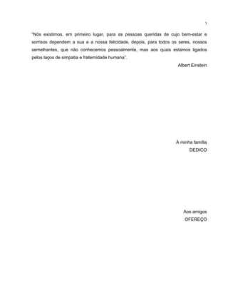 3
“Nós existimos, em primeiro lugar, para as pessoas queridas de cujo bem-estar e
sorrisos dependem a sua e a nossa felicidade, depois, para todos os seres, nossos
semelhantes, que não conhecemos pessoalmente, mas aos quais estamos ligados
pelos laços de simpatia e fraternidade humana”.
Albert Einstein
À minha família
DEDICO
Aos amigos
OFEREÇO
 