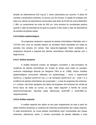 41
tampão de dietanolamina (0,6 mg.mL-1
), foram adicionados por pocinho. A placa foi
mantida a temperatura ambiente, no escuro, por 30 minutos. A reação foi avaliada com
base nos valores de absorbância mensurados pelo leitor de ELISA da marca Metertech
Σ 960, no comprimento de onda de 405 nm. Uma amostra foi considerada positiva
quando o valor de absorbância foi igual ou superior a três vezes o valor de absorbância
de extratos de plantas sadias.
2.4.6 Análise epidemiológica
Os progressos temporal e espacial de plantas sintomáticas infectadas com o
ToYVSV e/ou vírus do amarelo baixeiro do tomateiro foram estudados em todas as
parcelas dos ensaios em campo. Nas casas-de-vegetação foram analisados os
progressos temporal e espacial das plantas sintomáticas infectadas apenas com o
begomovirus.
2.4.6.1 Análise temporal
A análise temporal constou da plotagem cumulativa e não-cumulativa da
incidência de plantas sintomáticas em função do tempo para todas as parcelas,
conforme metodologia descrita por Bergamin Filho et al. (1998). Outros modelos
epidemiológicos comumente utilizados em epidemiologia – como o exponencial
(dx/dt=rx), o logístico [dx/dt=rx(1-x)], e o de Gompertz [dx/dt=rx(-ln x)] – onde x é a
incidência de plantas sintomáticas (em proporção), r, a taxa de progresso dos sintomas,
e t, o tempo, não foram ajustados aos dados de progresso dos sintomas em virtude da
forma típica de todas as curvas, ou seja, todas seguiram a família de curvas
linear/monomolecular, descritas pelas diferenciais dx/dt=QR e dx/dt=QR(1-x),
respectivamente.
2.4.6.2 Análise espacial
A análise espacial dos dados se deu pelo mapeamento da área a partir de
dados binários (presença ou ausência de sintomas) provenientes dos mapas originais.
A cada levantamento, as novas plantas sintomáticas eram incorporadas aos mapas
anteriores, obtendo-se, assim, o número acumulado de plantas afetadas e suas
 