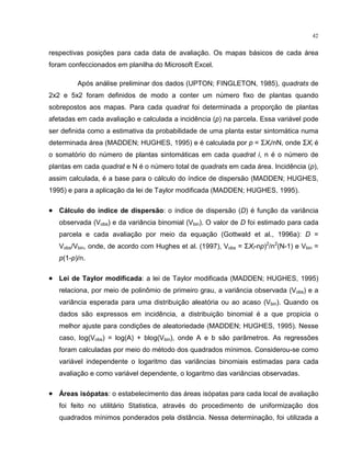 42
respectivas posições para cada data de avaliação. Os mapas básicos de cada área
foram confeccionados em planilha do Microsoft Excel.
Após análise preliminar dos dados (UPTON; FINGLETON, 1985), quadrats de
2x2 e 5x2 foram definidos de modo a conter um número fixo de plantas quando
sobrepostos aos mapas. Para cada quadrat foi determinada a proporção de plantas
afetadas em cada avaliação e calculada a incidência (p) na parcela. Essa variável pode
ser definida como a estimativa da probabilidade de uma planta estar sintomática numa
determinada área (MADDEN; HUGHES, 1995) e é calculada por p = ΣXi/nN, onde ΣXi é
o somatório do número de plantas sintomáticas em cada quadrat i, n é o número de
plantas em cada quadrat e N é o número total de quadrats em cada área. Incidência (p),
assim calculada, é a base para o cálculo do índice de dispersão (MADDEN; HUGHES,
1995) e para a aplicação da lei de Taylor modificada (MADDEN; HUGHES, 1995).
• Cálculo do índice de dispersão: o índice de dispersão (D) é função da variância
observada (Vobs) e da variância binomial (Vbin). O valor de D foi estimado para cada
parcela e cada avaliação por meio da equação (Gottwald et al., 1996a): D =
Vobs/Vbin, onde, de acordo com Hughes et al. (1997), Vobs = ΣXi-np)2
/n2
(N-1) e Vbin =
p(1-p)/n.
• Lei de Taylor modificada: a lei de Taylor modificada (MADDEN; HUGHES, 1995)
relaciona, por meio de polinômio de primeiro grau, a variância observada (Vobs) e a
variância esperada para uma distribuição aleatória ou ao acaso (Vbin). Quando os
dados são expressos em incidência, a distribuição binomial é a que propicia o
melhor ajuste para condições de aleatoriedade (MADDEN; HUGHES, 1995). Nesse
caso, log(Vobs) = log(A) + blog(Vbin), onde A e b são parâmetros. As regressões
foram calculadas por meio do método dos quadrados mínimos. Considerou-se como
variável independente o logaritmo das variâncias binomiais estimadas para cada
avaliação e como variável dependente, o logaritmo das variâncias observadas.
• Áreas isópatas: o estabelecimento das áreas isópatas para cada local de avaliação
foi feito no utilitário Statistica, através do procedimento de uniformização dos
quadrados mínimos ponderados pela distância. Nessa determinação, foi utilizada a
 