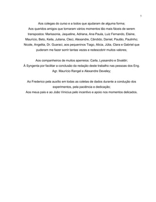 5
Aos colegas do curso e a todos que ajudaram de alguma forma;
Aos queridos amigos que tornaram vários momentos tão mais fáceis de serem
transpostos: Marissonia, Jaqueline, Adriana, Ana Paula, Luiz Fernando, Elaine,
Maurício, Beto, Keila, Juliana, Cleci, Alexandre, Cândido, Daniel, Paulão, Paulinho;
Nicole, Angelita, Dr. Guaraci, aos pequeninos Tiago, Alicia, Júlia, Clara e Gabriel que
puderam me fazer sorrir tantas vezes e redescobrir muitos valores;
Aos companheiros de muitos aperreios: Carla, Lyssandro e Sivaldir;
À Syngenta por facilitar a conclusão da redação deste trabalho nas pessoas dos Eng.
Agr. Maurício Rangel e Alexandre Develey;
Ao Frederico pela auxílio em todas as coletas de dados durante a condução dos
experimentos, pela paciência e dedicação;
Aos meus pais e ao João Vinicius pelo incentivo e apoio nos momentos delicados.
 
