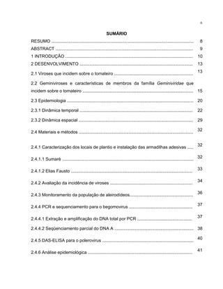 6
SUMÁRIO
RESUMO ..................................................................................................................... 8
ABSTRACT ................................................................................................................. 9
1 INTRODUÇÃO ......................................................................................................... 10
2 DESENVOLVIMENTO ............................................................................................. 13
2.1 Viroses que incidem sobre o tomateiro ................................................................. 13
2.2 Geminiviroses e características de membros da família Geminiviridae que
incidem sobre o tomateiro ........................................................................................... 15
2.3 Epidemiologia ........................................................................................................ 20
2.3.1 Dinâmica temporal ............................................................................................. 22
2.3.2 Dinâmica espacial .............................................................................................. 29
2.4 Materiais e métodos .............................................................................................. 32
2.4.1 Caracterização dos locais de plantio e instalação das armadilhas adesivas ..... 32
2.4.1.1 Sumaré ............................................................................................................ 32
2.4.1.2 Elias Fausto .................................................................................................... 33
2.4.2 Avaliação da incidência de viroses .................................................................... 34
2.4.3 Monitoramento da população de aleirodídeos.................................................... 36
2.4.4 PCR e sequenciamento para o begomovirus .................................................... 37
2.4.4.1 Extração e amplificação do DNA total por PCR ............................................. 37
2.4.4.2 Seqüenciamento parcial do DNA A ................................................................. 38
2.4.5 DAS-ELISA para o polerovirus ........................................................................... 40
2.4.6 Análise epidemiológica ...................................................................................... 41
 