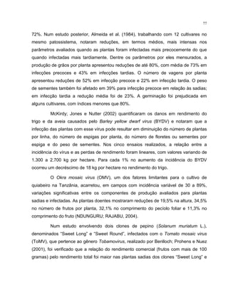 77
72%. Num estudo posterior, Almeida et al. (1984), trabalhando com 12 cultivares no
mesmo patossistema, notaram reduções, em termos médios, mais intensas nos
parâmetros avaliados quando as plantas foram infectadas mais precocemente do que
quando infectadas mais tardiamente. Dentre os parâmetros por eles mensurados, a
produção de grãos por planta apresentou reduções de até 80%, com média de 73% em
infecções precoces e 43% em infecções tardias. O número de vagens por planta
apresentou reduções de 52% em infecção precoce e 22% em infecção tardia. O peso
de sementes também foi afetado em 39% para infecção precoce em relação às sadias;
em infecção tardia a redução média foi de 23%. A germinação foi prejudicada em
alguns cultivares, com índices menores que 80%.
McKirdy; Jones e Nutter (2002) quantificaram os danos em rendimento do
trigo e da aveia causados pelo Barley yellow dwarf virus (BYDV) e notaram que a
infecção das plantas com esse vírus pode resultar em diminuição do número de plantas
por linha, do número de espigas por planta, do número de floretes ou sementes por
espiga e do peso de sementes. Nos cinco ensaios realizados, a relação entre a
incidência do vírus e as perdas de rendimento foram lineares, com valores variando de
1.300 a 2.700 kg por hectare. Para cada 1% no aumento da incidência do BYDV
ocorreu um decréscimo de 18 kg por hectare no rendimento do trigo.
O Okra mosaic virus (OMV), um dos fatores limitantes para o cultivo de
quiabeiro na Tanzânia, acarretou, em campos com incidência variável de 30 a 89%,
variações significativas entre os componentes de produção avaliados para plantas
sadias e infectadas. As plantas doentes mostraram reduções de 19,5% na altura, 34,5%
no número de frutos por planta, 32,1% no comprimento do pecíolo foliar e 11,3% no
comprimento do fruto (NDUNGURU; RAJABU, 2004).
Num estudo envolvendo dois clones de pepino (Solanum muriatum L.),
denominados “Sweet Long” e “Sweet Round”, infectados com o Tomato mosaic virus
(ToMV), que pertence ao gênero Tobamovirus, realizado por Benlloch; Prohens e Nuez
(2001), foi verificado que a relação do rendimento comercial (frutos com mais de 100
gramas) pelo rendimento total foi maior nas plantas sadias dos clones “Sweet Long” e
 