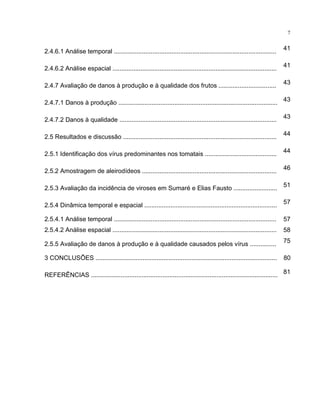 7
2.4.6.1 Análise temporal ............................................................................................. 41
2.4.6.2 Análise espacial .............................................................................................. 41
2.4.7 Avaliação de danos à produção e à qualidade dos frutos ................................. 43
2.4.7.1 Danos à produção ........................................................................................... 43
2.4.7.2 Danos à qualidade .......................................................................................... 43
2.5 Resultados e discussão ........................................................................................ 44
2.5.1 Identificação dos vírus predominantes nos tomatais ......................................... 44
2.5.2 Amostragem de aleirodídeos ............................................................................. 46
2.5.3 Avaliação da incidência de viroses em Sumaré e Elias Fausto ......................... 51
2.5.4 Dinâmica temporal e espacial ............................................................................ 57
2.5.4.1 Análise temporal ............................................................................................. 57
2.5.4.2 Análise espacial .............................................................................................. 58
2.5.5 Avaliação de danos à produção e à qualidade causados pelos vírus ............... 75
3 CONCLUSÕES ........................................................................................................ 80
REFERÊNCIAS ........................................................................................................... 81
 