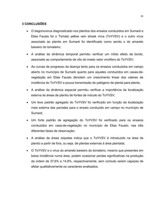 80
3 CONCLUSÕES
• O begomovirus diagnosticado nos plantios dos ensaios conduzidos em Sumaré e
Elias Fausto foi o Tomato yellow vein streak vírus (ToYVSV) e o outro vírus
associado ao plantio em Sumaré foi identificado como sendo o do amarelo
baixeiro do tomateiro;
• A análise da dinâmica temporal permitiu verificar um nítido efeito de bordo,
associado ao comportamento de vôo do inseto vetor virulífero do ToYVSV;
• As curvas de progresso da doença tanto para os ensaios conduzidos em campo
aberto no município de Sumaré quanto para aqueles conduzidos em casas-de-
vegetação em Elias Fausto denotam um crescimento linear dos valores de
incidência do ToYVSV e pouca transmissão do patógeno de planta para planta;
• A análise da dinâmica espacial permitiu verificar a importância da localização
externa às áreas de plantio de fontes de inóculo do ToYVSV;
• Um leve padrão agregado do ToYVSV foi verificado em função da localização
mais externa das parcelas para o ensaio conduzido em campo no município de
Sumaré;
• Um forte padrão de agregação do ToYVSV foi verificado para os ensaios
conduzidos em casa-de-vegetação no município de Elias Fausto, nas três
diferentes fases de observação;
• A análise de áreas isópatas indica que o ToYVSV é introduzido na área de
plantio a partir de fora, ou seja, de plantas externas à área plantada;
• O ToYVSV e o vírus do amarelo baixeiro do tomateiro, mesmo que presentes em
baixa incidência numa área, podem ocasionar perdas significativas na produção
da ordem de 37,6% e 14,8%, respectivamente, sem contudo serem capazes de
afetar qualitativamente os caracteres analisados.
 