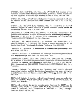 82
BRIDDON, R.W.; BEDFORD, I.D.; TSAI, J.H.; MARKHAM, P.G. Analysis of the
nucleotide sequence of the treehopper-transmitted geminivirus, Tomato pseudo-curly
top virus, suggests a recombinant origin. Virology, London, v. 219, p. 387-394, 1996.
BROWN, J.K.; BIRD, J. Whitefly-transmitted geminiviruses and associated disorders in
the Americas and the Caribbean Basin. Plant Disease, Saint Paul, v. 76, p. 220-225,
1992.
BROWN, J.K.; FROHLICH, D.R.; ROSSELL, R.C. The sweetpotato or silverleaf
whiteflies: biotypes of Bemisia tabaci or a species complex? Annual Review of
Entomology, Palo Alto, v. 40, p. 511-534, 1995.
CALEGARIO, R.F.; FERNANDES, J.J.; ZERBINI, F.M. Detecção e caracterização de
geminivirus em tomateiros na região do Triângulo Mineiro. Summa Phytopathologica,
Jaboticabal, v. 27, n.1, p.115, jan./mar. 2001. Apresentado no CONGRESSO
PAULISTA DE FITOPATOLOGIA, 24., 2001, Piracicaba.
CALEGARIO, R.F.; AMBROZEVICIUS, L.P.; SILVEIRA, S.F.; RODRIGUES, I.L.;
MACIEAL-ZAMBOLIN, E.; ZERBINI, F.M. Survey of tomato geminivirus in Rio de
Janeiro State, Brazil. Fitopatologia Brasileira, Fortaleza, v. 25, p. 438, 2000.
CAMPBELL, C.L.; MADDEN, L.V. Introduction to plant disease epidemiology. New
York: Wiley, 1990. 532 p.
COHEN, S.; NITSANY, F.E. Transmission and host range of the tomato yellow leaf curl
virus. Phytopathology, Saint Paul, v. 56, p.1127-1131, 1966.
COLARICCIO, A.; SOUZA-DIAS, J.A.C.; CHAGAS, C.M.; SAWAZAKI, H.E.; CHAVES,
A.L.R.; EIRAS, M. Novo surto de geminivirus em Lycopersicon esculentum na região de
Campinas, SP. Summa Phytopathologica, Jaboticabal, v. 27, n.1, p. 105, jan./mar.
2001. Apresentado no CONGRESSO PAULISTA DE FITOPATOLOGIA, 24., 2001,
Piracicaba.
COLVIN, J.; OMONGO, C.A.; MARUTHI, M.N.; OTIM-NAPE, G.W.; THRESH, J.M. Dual
begomovirus infections and high Bemisia tabaci populations: two factors driving the
spread of a cassava mosaic disease pandemic. Plant Pathology, Oxford, v. 53, p. 577-
584, 2004.
COSTA, A.S. Moléstias do tomateiro no Brasil transmitidas pela mosca branca Bemisia
tabaci. In: REUNIÃO ANUAL SOCIEDADE BRASILEIRA DE FITOPATOLOGIA, 7.,
Brasília, 1974. Resumo ...
COSTA, A.S. Avaliação das perdas causadas pelas fitoviroses. In: COSTA, A. S.;
MÜLLER, G.W.; NAGAI, H.; COSTA LIMA, M.L.R.Z.; KUNIYUKI, H.; BERGAMIN
FILHO, A.; OLIVEIRA, A.R.; YAMAMOTO, K.; FREITAS, F.C. (Ed.). Virologia.
Piracicaba: ESALQ, 1975. p.1-27.
 