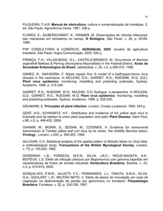84
FILGUEIRA, F.A.R. Manual de olericultura: cultura e comercialização de hortaliças. 2.
ed. São Paulo: Agronômica Ceres, 1981. 338 p.
FLORES, E.; SILBERSCHMIDT, K.; KRAMER, M. Observações de ‘clorose infecciosa’
das malváceas em tomateiros no campo. O Biológico, São Paulo, v. 26, p. 65-69,
1960.
FNP CONSULTORIA & COMÉRCIO. AGRIANUAL 2005: anuário de agricultura
brasileira. São Paulo: Argos Comunicação, 2005. 520 p.
FRANÇA, F.H.; VILLAS-BOAS, G.L.; CASTELO-BRANCO, M. Occurrence of Bemisia
argentifolli Bellows & Perring (Homoptera:Aleyrodidae) in the Federal District. Anais da
Sociedade Entomologica do Brasil, Jaboticabal, v. 25, n.2, p.369-372, 1996.
GÁMEZ, R.; SAAVEDRA, F. Maize rayado fino: A model of a leafhopper-borne virus
disease in the neotropics. In MCLEAN, G.D.; GARRET, R.G.; RUESINK, W.G. (Ed.).
Plant virus epidemics: monitoring, modelling and predicting outbreaks. Sydney:
Academic, 1986. p. 315-326.
GARRET, R.G.; RUESINK, W.G.; McLEAN, G.D. Epilogue: a perspective. In MCLEAN,
G.D.; GARRET, R.G.; RUESINK, W.G. Plant virus epidemics: monitoring, modelling
and predicting outbreaks. Sydney: Academic, 1986. p. 525-535.
GÄUMANN, E. Principles of plant infection. London: Crosby Lockwood, 1950. 543 p.
GENT, H.D.; SCHWARTZ, H.F. Distribution and incidence of Iris yellow spot virus in
Colorado and its relation to onion plant population and yield. Plant Disease, Saint Paul,
v.88, n.5, p. 446-452, 2004.
GHANIM, M.; MORIN, S.; ZEIDAN, M.; CZOSNEK, H. Evidence for transovarial
transmission of Tomato yellow leaf curl virus by its vector, the whitefly Bemisia tabaci.
Virology , London, v.240, p. 295-303, 1998.
GILLIGAN, C.A. Statistical analysis of the spatial pattern of Botrytis fabae on Vicia faba:
a methodological study. Transactions of the British Mycological Society, London,
v. 79, p. 193-200, 1982.
GIORDANO, L.B.; FONSECA, M.E.N.; SILVA, J.B.C.; INOUE-NAGATA, A.K.;
BOITEUX, L.S. Efeito da infecção precoce por Begomovirus com genoma bipartido em
características de frutos de tomate industrial. Horticultura Brasileira, Brasília, v. 23,
n.3, p. 815-819, 2005.
GONÇALVES, P.M.R.; JULIATTI, F.C.; FERNANDES, J.J.; TAKATA, S.M.S.; SILVA,
O.A.; GOULART, L.R.; MILITÃO NETO, V. Efeito da época de inoculação em casa de
vegetação na determinação de perdas por geminivirus no tomateiro. Fitopatologia
Brasileira, Fortaleza, v. 22, p. 335-336, 1997.
 