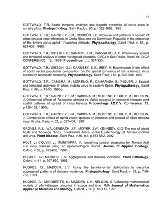 85
GOTTWALD, T.R. Spatio-temporal analysis and isopath dynamics of citrus scab in
nursery plots. Phytopathology, Saint Paul, v. 85, p.1082-1092, 1995.
GOTTWALD, T.R.; GARNSEY, S.M.; BORBÓN, J.C. Increase and patterns of spread of
citrus tristeza virus infections in Costa Rica and the Dominican Republic in the presence
of the brown citrus aphid, Toxoptera citricida. Phytopathology, Saint Paul, v. 88, p.
621-636, 1998.
GOTTWALD, T.R.; GIDTTI, F.B.; SANTOS, J. M.; CARVALHO, A. C. Preliminary spatial
and temporal analysis of citrus variegated chlorosis (CVC) in São Paulo, Brazil. In: IOCV
CONFERENCE, 12., 1993. Proceedings … p. 327-335.
GOTTWALD, T.R.; GIBSON, G.J.; GARNSEY, S.M.; IREY, M. Examination of the effect
of aphid vector population composition on the spatial dynamics of citrus tristeza virus
spread by stochastic modeling. Phytopathology, Saint Paul, v 89, p. 603-608, 1999.
GOTTWALD, T.R.; CAMBRA, M.; MORENO, P.; CAMARASA, E.; PIQUER, J. Spatial
and temporal analyses of citrus tristeza virus in eastern Spain. Phytopathology, Saint
Paul, v. 86, p. 45-55. 1996a.
GOTTWALD, T.R.; GARNSEY, S.M.; CAMBRA, M.; MORENO, P.; IREY, M.; BORBON,
J. Differential effects of Toxoptera citricida vs. Aphis gossypii on temporal increase and
spatial patterns of spread of citrus tristeza. Proceedings. I.O.C.V. Conference, 13,
p.120-129, 1996b.
GOTTWALD, T.R.; GARNSEY, S.M.; CAMBRA, M.; MORENO, P.; IREY, M.; BORBON,
J. Comparative effects of aphid vector species on increase and spread of citrus tristeza
virus. Fruits, Paris, v. 52, p. 397-404, 1997.
GROVES, R.L.; WALGENBACH, J.F.; MOYER, J.W; KENNEDY, G.G The role of weed
hosts and Tobacco Thrips, Frankliniella fusca, in the Epidemiology of Tomato spotted
wilt virus. Plant Disease, Saint Paul, v.86, n.6, p.573-582, 2002.
HOLT, J.; COLVIN, J.; MUNIYAPPA, V. Identifying control strategies for Tomato leaf
curl virus disease using an epidemiological model. Journal of Applied Ecology,
Oxford, v.36, p. 625-633, 1999.
HUGHES, G.; MADDEN, L.V. Aggregation and disease incidence. Plant Pathology,
Oxford, v. 41, p. 657-660, 1992.
HUGHES, G.; MADDEN, L.V. Using the beta-binomial distribution to describe
aggregated patterns of disease incidence. Phytopathology, Saint Paul, v. 83, p. 759-
763, 1993.
HUGHES, G.; McROBERTS, N.; MADDEN, L.V.; NELSON, S. Validating mathematical
models of plant-disease progress in space and time. IMA Journal of Mathematics
Applied in Medicine and Biology, Oxford, v 14, p. 85-112. 1997.
 