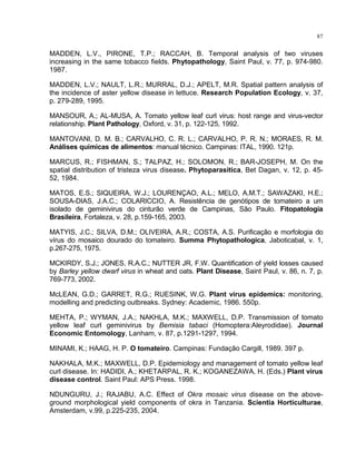 87
MADDEN, L.V., PIRONE, T.P.; RACCAH, B. Temporal analysis of two viruses
increasing in the same tobacco fields. Phytopathology, Saint Paul, v. 77, p. 974-980.
1987.
MADDEN, L.V.; NAULT, L.R.; MURRAL, D.J.; APELT, M.R. Spatial pattern analysis of
the incidence of aster yellow disease in lettuce. Research Population Ecology, v. 37,
p. 279-289, 1995.
MANSOUR, A.; AL-MUSA, A. Tomato yellow leaf curl virus: host range and virus-vector
relationship. Plant Pathology, Oxford, v. 31, p. 122-125, 1992.
MANTOVANI, D. M. B.; CARVALHO, C. R. L.; CARVALHO, P. R. N.; MORAES, R. M.
Análises químicas de alimentos: manual técnico. Campinas: ITAL, 1990. 121p.
MARCUS, R.; FISHMAN, S.; TALPAZ, H.; SOLOMON, R.; BAR-JOSEPH, M. On the
spatial distribution of tristeza virus disease. Phytoparasitica, Bet Dagan, v. 12, p. 45-
52, 1984.
MATOS, E.S.; SIQUEIRA, W.J.; LOURENÇAO, A.L.; MELO, A.M.T.; SAWAZAKI, H.E.;
SOUSA-DIAS, J.A.C.; COLARICCIO, A. Resistência de genótipos de tomateiro a um
isolado de geminivirus do cinturão verde de Campinas, São Paulo. Fitopatologia
Brasileira, Fortaleza, v. 28, p.159-165, 2003.
MATYIS, J.C.; SILVA, D.M.; OLIVEIRA, A.R.; COSTA, A.S. Purificação e morfologia do
vírus do mosaico dourado do tomateiro. Summa Phytopathologica, Jaboticabal, v. 1,
p.267-275, 1975.
MCKIRDY, S.J.; JONES, R.A.C.; NUTTER JR, F.W. Quantification of yield losses caused
by Barley yellow dwarf virus in wheat and oats. Plant Disease, Saint Paul, v. 86, n. 7, p.
769-773, 2002.
McLEAN, G.D.; GARRET, R.G.; RUESINK, W.G. Plant virus epidemics: monitoring,
modelling and predicting outbreaks. Sydney: Academic, 1986. 550p.
MEHTA, P.; WYMAN, J.A.; NAKHLA, M.K.; MAXWELL, D.P. Transmission of tomato
yellow leaf curl geminivirus by Bemisia tabaci (Homoptera:Aleyrodidae). Journal
Economic Entomology, Lanham, v. 87, p.1291-1297, 1994.
MINAMI, K.; HAAG, H. P. O tomateiro. Campinas: Fundação Cargill, 1989. 397 p.
NAKHALA, M.K.; MAXWELL, D.P. Epidemiology and management of tomato yellow leaf
curl disease. In: HADIDI, A.; KHETARPAL, R. K.; KOGANEZAWA, H. (Eds.) Plant virus
disease control. Saint Paul: APS Press. 1998.
NDUNGURU, J.; RAJABU, A.C. Effect of Okra mosaic virus disease on the above-
ground morphological yield components of okra in Tanzania. Scientia Horticulturae,
Amsterdam, v.99, p.225-235, 2004.
 