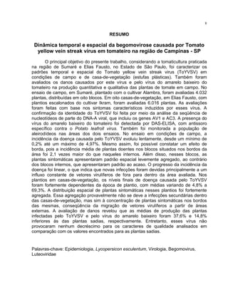 8
RESUMO
Dinâmica temporal e espacial da begomovirose causada por Tomato
yellow vein streak virus em tomateiro na região de Campinas - SP
O principal objetivo do presente trabalho, considerando a tomaticultura praticada
na região de Sumaré e Elias Fausto, no Estado de São Paulo, foi caracterizar os
padrões temporal e espacial do Tomato yellow vein streak virus (ToYVSV) em
condições de campo e de casa-de-vegetação (estufas plásticas). Também foram
avaliados os danos causados por este vírus e pelo vírus do amarelo baixeiro do
tomateiro na produção quantitativa e qualitativa das plantas de tomate em campo. No
ensaio de campo, em Sumaré, plantado com o cultivar Alambra, foram avaliadas 4.032
plantas, distribuídas em oito blocos. Em oito casas-de-vegetação, em Elias Fausto, com
plantios escalonados do cultivar Ikram, foram avaliadas 6.016 plantas. As avaliações
foram feitas com base nos sintomas característicos induzidos por esses vírus. A
confirmação da identidade do ToYVSV foi feita por meio da análise da seqüência de
nucleotídeos de parte do DNA-A viral, que incluiu os genes AV1 e AC3. A presença do
vírus do amarelo baixeiro do tomateiro foi detectada por DAS-ELISA, com antissoro
específico contra o Potato leafroll virus. Também foi monitorada a população de
aleirodídeos nas áreas dos dois ensaios. No ensaio em condições de campo, a
incidência da doença causada pelo ToYVSV evoluiu lentamente, desde um mínimo de
0,2% até um máximo de 4,97%. Mesmo assim, foi possível constatar um efeito de
borda, pois a incidência média de plantas doentes nos blocos situados nos bordos da
área foi 2,1 vezes maior do que naqueles internos. Além disso, nesses blocos, as
plantas sintomáticas apresentaram padrão espacial levemente agregado, ao contrário
dos blocos internos, que apresentaram padrão ao acaso. O progresso da incidência da
doença foi linear, o que indica que novas infecções foram devidas principalmente a um
influxo constante de vetores virulíferos de fora para dentro da área avaliada. Nos
plantios em casas-de-vegetação, os níveis finais de doença causada pelo ToYVSV
foram fortemente dependentes da época de plantio, com médias variando de 4,8% a
69,3%. A distribuição espacial de plantas sintomáticas nesses plantios foi fortemente
agregada. Essa agregação provavelmente não se deve a infecções secundárias dentro
das casas-de-vegetação, mas sim à concentração de plantas sintomáticas nos bordos
das mesmas, conseqüência da migração de vetores virulíferos a partir de áreas
externas. A avaliação de danos revelou que as médias de produção das plantas
infectadas pelo ToYVSV e pelo vírus do amarelo baixeiro foram 37,6% e 14,8%
inferiores às das plantas sadias, respectivamente. Entretanto, esses vírus não
provocaram nenhum decréscimo para os caracteres de qualidade analisados em
comparação com os valores encontrados para as plantas sadias.
Palavras-chave: Epidemiologia, Lycopersicon esculentum, Virologia, Begomovirus,
Luteoviridae
 