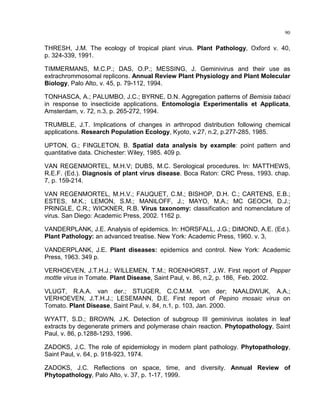 90
THRESH, J.M. The ecology of tropical plant virus. Plant Pathology, Oxford v. 40,
p. 324-339, 1991.
TIMMERMANS, M.C.P.; DAS, O.P.; MESSING, J. Geminivirus and their use as
extrachrommosomal replicons. Annual Review Plant Physiology and Plant Molecular
Biology, Palo Alto, v. 45, p. 79-112, 1994.
TONHASCA, A.; PALUMBO, J.C.; BYRNE, D.N. Aggregation patterns of Bemisia tabaci
in response to insecticide applications. Entomologia Experimentalis et Applicata,
Amsterdam, v. 72, n.3, p. 265-272, 1994.
TRUMBLE, J.T. Implications of changes in arthropod distribution following chemical
applications. Research Population Ecology, Kyoto, v.27, n.2, p.277-285, 1985.
UPTON, G.; FINGLETON, B. Spatial data analysis by example: point pattern and
quantitative data. Chichester: Wiley, 1985. 409 p.
VAN REGENMORTEL, M.H.V; DUBS, M.C. Serological procedures. In: MATTHEWS,
R.E.F. (Ed.). Diagnosis of plant virus disease. Boca Raton: CRC Press, 1993. chap.
7, p. 159-214.
VAN REGENMORTEL, M.H.V.; FAUQUET, C.M.; BISHOP, D.H. C.; CARTENS, E.B.;
ESTES, M.K.; LEMON, S.M.; MANILOFF, J.; MAYO, M.A.; MC GEOCH, D.J.;
PRINGLE, C.R.; WICKNER, R.B. Virus taxonomy: classification and nomenclature of
virus. San Diego: Academic Press, 2002. 1162 p.
VANDERPLANK, J.E. Analysis of epidemics. In: HORSFALL, J.G.; DIMOND, A.E. (Ed.).
Plant Pathology: an advanced treatise. New York: Academic Press, 1960. v. 3,
VANDERPLANK, J.E. Plant diseases: epidemics and control. New York: Academic
Press, 1963. 349 p.
VERHOEVEN, J.T.H.J.; WILLEMEN, T.M.; ROENHORST, J.W. First report of Pepper
mottle virus in Tomate. Plant Disease, Saint Paul, v. 86, n.2, p. 186, Feb. 2002.
VLUGT, R.A.A. van der.; STIJGER, C.C.M.M. von der; NAALDWIJK, A.A.;
VERHOEVEN, J.T.H.J.; LESEMANN, D.E. First report of Pepino mosaic virus on
Tomato. Plant Disease, Saint Paul, v. 84, n.1, p. 103, Jan. 2000.
WYATT, S.D.; BROWN, J.K. Detection of subgroup III geminivirus isolates in leaf
extracts by degenerate primers and polymerase chain reaction. Phytopathology, Saint
Paul, v. 86, p.1288-1293, 1996.
ZADOKS, J.C. The role of epidemiology in modern plant pathology. Phytopathology,
Saint Paul, v. 64, p. 918-923, 1974.
ZADOKS, J.C. Reflections on space, time, and diversity. Annual Review of
Phytopathology, Palo Alto, v. 37, p. 1-17, 1999.
 