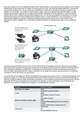 Para que funcione una red, los dispositivos deben estar interconectados. Las conexiones de red pueden ser con cables o
inalámbricas. En las conexiones con cables, el medio puede ser cobre, que transmite señales eléctricas, o fibra óptica,
que transmite señales de luz. En las conexiones inalámbricas, el medio es la atmósfera de la tierra o espacio y las
señales son microondas. Los medios de cobre incluyen cables, como el par trenzado del cable de teléfono, el cable
coaxial o generalmente conocido como cable de par trenzado no blindado (UTP) de Categoría 5. Las fibras ópticas,
hebras finas de vidrio o plástico que transmiten señales de luz, son otra forma de medios de networking. Los medios
inalámbricos incluyen conexiones inalámbricas domésticas entre un router inalámbrico y una computadora con una
tarjeta de red inalámbrica, conexión inalámbrica terrestre entre dos estaciones de tierra o comunicación entre
dispositivos en tierra y satélites. En un viaje típico a través de Internet, un mensaje puede viajar en una variedad de
medios.




Las personas generalmente buscan enviar y recibir distintos tipos de mensajes a través de aplicaciones informáticas;
estas aplicaciones necesitan servicios para funcionar en la red. Algunos de estos servicios incluyen World Wide Web, e-
mail, mensajería instantánea y telefonía IP. Los dispositivos interconectados a través de medios para proporcionar
servicios deben estar gobernados por reglas o protocolos. En el cuadro se enumeran algunos servicios y un protocolo
vinculado en forma más directa con ese servicio.

Los protocolos son las reglas que utilizan los dispositivos de red para comunicarse entre sí. Actuamente el estándar de la
industria en redes es un conjunto de protocolos denominado TCP/IP (Protocolo de control de transmisión/Protocolo de
Internet). TCP/IP se utiliza en redes comerciales y domésticas, siendo también el protocolo primario de Internet. Son los
protocolos TCP/IP los que especifican los mecanismos de formateo, de direccionamiento y de enrutamiento que
garantizan que nuestros mensajes sean entregados a los destinatarios correctos.
 