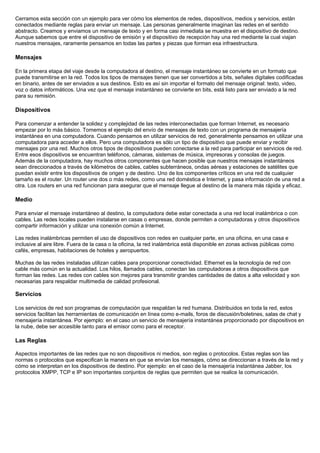 Cerramos esta sección con un ejemplo para ver cómo los elementos de redes, dispositivos, medios y servicios, están
conectados mediante reglas para enviar un mensaje. Las personas generalmente imaginan las redes en el sentido
abstracto. Creamos y enviamos un mensaje de texto y en forma casi inmediata se muestra en el dispositivo de destino.
Aunque sabemos que entre el dispositivo de emisión y el dispositivo de recepción hay una red mediante la cual viajan
nuestros mensajes, raramente pensamos en todas las partes y piezas que forman esa infraestructura.

Mensajes

En la primera etapa del viaje desde la computadora al destino, el mensaje instantáneo se convierte en un formato que
puede transmitirse en la red. Todos los tipos de mensajes tienen que ser convertidos a bits, señales digitales codificadas
en binario, antes de ser enviados a sus destinos. Esto es así sin importar el formato del mensaje original: texto, video,
voz o datos informáticos. Una vez que el mensaje instantáneo se convierte en bits, está listo para ser enviado a la red
para su remisión.

Dispositivos

Para comenzar a entender la solidez y complejidad de las redes interconectadas que forman Internet, es necesario
empezar por lo más básico. Tomemos el ejemplo del envío de mensajes de texto con un programa de mensajería
instantánea en una computadora. Cuando pensamos en utilizar servicios de red, generalmente pensamos en utilizar una
computadora para acceder a ellos. Pero una computadora es sólo un tipo de dispositivo que puede enviar y recibir
mensajes por una red. Muchos otros tipos de dispositivos pueden conectarse a la red para participar en servicios de red.
Entre esos dispositivos se encuentran teléfonos, cámaras, sistemas de música, impresoras y consolas de juegos.
Además de la computadora, hay muchos otros componentes que hacen posible que nuestros mensajes instantáneos
sean direccionados a través de kilómetros de cables, cables subterráneos, ondas aéreas y estaciones de satélites que
puedan existir entre los dispositivos de origen y de destino. Uno de los componentes críticos en una red de cualquier
tamaño es el router. Un router une dos o más redes, como una red doméstica e Internet, y pasa información de una red a
otra. Los routers en una red funcionan para asegurar que el mensaje llegue al destino de la manera más rápida y eficaz.

Medio

Para enviar el mensaje instantáneo al destino, la computadora debe estar conectada a una red local inalámbrica o con
cables. Las redes locales pueden instalarse en casas o empresas, donde permiten a computadoras y otros dispositivos
compartir información y utilizar una conexión común a Internet.

Las redes inalámbricas permiten el uso de dispositivos con redes en cualquier parte, en una oficina, en una casa e
inclusive al aire libre. Fuera de la casa o la oficina, la red inalámbrica está disponible en zonas activas públicas como
cafés, empresas, habitaciones de hoteles y aeropuertos.

Muchas de las redes instaladas utilizan cables para proporcionar conectividad. Ethernet es la tecnología de red con
cable más común en la actualidad. Los hilos, llamados cables, conectan las computadoras a otros dispositivos que
forman las redes. Las redes con cables son mejores para transmitir grandes cantidades de datos a alta velocidad y son
necesarias para respaldar multimedia de calidad profesional.

Servicios

Los servicios de red son programas de computación que respaldan la red humana. Distribuidos en toda la red, estos
servicios facilitan las herramientas de comunicación en línea como e-mails, foros de discusión/boletines, salas de chat y
mensajería instantánea. Por ejemplo: en el caso un servicio de mensajería instantánea proporcionado por dispositivos en
la nube, debe ser accesible tanto para el emisor como para el receptor.

Las Reglas

Aspectos importantes de las redes que no son dispositivos ni medios, son reglas o protocolos. Estas reglas son las
normas o protocolos que especifican la manera en que se envían los mensajes, cómo se direccionan a través de la red y
cómo se interpretan en los dispositivos de destino. Por ejemplo: en el caso de la mensajería instantánea Jabber, los
protocolos XMPP, TCP e IP son importantes conjuntos de reglas que permiten que se realice la comunicación.
 