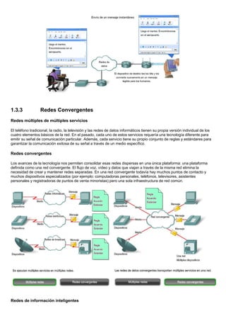 1.3.3             Redes Convergentes
Redes múltiples de múltiples servicios

El teléfono tradicional, la radio, la televisión y las redes de datos informáticos tienen su propia versión individual de los
cuatro elementos básicos de la red. En el pasado, cada uno de estos servicios requería una tecnología diferente para
emitir su señal de comunicación particular. Además, cada servicio tiene su propio conjunto de reglas y estándares para
garantizar la comunicación exitosa de su señal a través de un medio específico.

Redes convergentes

Los avances de la tecnología nos permiten consolidar esas redes dispersas en una única plataforma: una plataforma
definida como una red convergente. El flujo de voz, vídeo y datos que viajan a través de la misma red elimina la
necesidad de crear y mantener redes separadas. En una red convergente todavía hay muchos puntos de contacto y
muchos dispositivos especializados (por ejemplo: computadoras personales, teléfonos, televisores, asistentes
personales y registradoras de puntos de venta minoristas) pero una sola infraestructura de red común.




Redes de información inteligentes
 