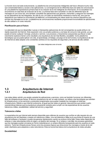La función de la red está evolucionando. La plataforma de comunicaciones inteligentes del futuro ofrecerá mucho más
que conectividad básica y acceso a las aplicaciones. La convergencia de los diferentes tipos de redes de comunicación
en una plataforma representa la primera fase en la creación de la red inteligente de información. En la actualidad nos
encontramos en esta fase de evolución de la red. La próxima fase será consolidar no sólo los diferentes tipos de
mensajes en una única red, sino también consolidar las aplicaciones que generan, transmiten y aseguran los mensajes
en los dispositivos de red integrados. No sólo la voz y el video se transmitirán mediante la misma red, sino que los
dispositivos que realizan la conmutación de teléfonos y el broadcasting de videos serán los mismos dispositivos que
enrutan los mensajes en la red. La plataforma de comunicaciones resultante proporcionará funcionalidad de aplicaciones
de alta calidad a un costo reducido.

Planificación para el futuro

La velocidad a la que se desarrollan nuevas e interesantes aplicaciones de red convergentes se puede atribuir a la
rápida expansión de Internet. Esta expansión creó una amplia audiencia y una base de consumo más grande, ya que
puede enviarse cualquier mensaje, producto o servicio. Los procesos y mecanismos subyacentes que llevan a este
crecimiento explosivo tienen como resultado una arquitectura de red más flexible y escalable. Como plataforma
tecnológica que se puede aplicar a la vida, al aprendizaje, al trabajo y al juego en la red humana, la arquitectura de red
de Internet se debe adaptar a los constantes cambios en los requisitos de seguridad y de servicio de alta calidad.




1.3                     Arquitectura de Internet
1.4.1                   Arquitectura de Red

Las redes deben admitir una amplia variedad de aplicaciones y servicios, como así también funcionar con diferentes
tipos de infraestructuras físicas. El término arquitectura de red, en este contexto, se refiere a las tecnologías que admiten
la infraestructura y a los servicios y protocolos programados que pueden trasladar los mensajes en toda esa
infraestructura. Debido a que Internet evoluciona, al igual que las redes en general, descubrimos que existen cuatro
características básicas que la arquitectura subyacente necesita para cumplir con las expectativas de los usuarios:
tolerancia a fallas, escalabilidad, calidad del servicio y seguridad.

Tolerancia a fallas

La expectativa de que Internet está siempre disponible para millones de usuarios que confían en ella requiere de una
arquitectura de red diseñada y creada con tolerancia a fallas. Una red tolerante a fallas es la que limita el impacto de una
falla del software o hardware y puede recuperarse rápidamente cuando se produce dicha falla. Estas redes dependen de
enlaces o rutas redundantes entre el origen y el destino del mensaje. Si un enlace o ruta falla, los procesos garantizan
que los mensajes pueden enrutarse en forma instantánea en un enlace diferente transparente para los usuarios en cada
extremo. Tanto las infraestructuras físicas como los procesos lógicos que direccionan los mensajes a través de la red
están diseñados para adaptarse a esta redundancia. Ésta es la premisa básica de la arquitectura de redes actuales.

Escalabilidad
 