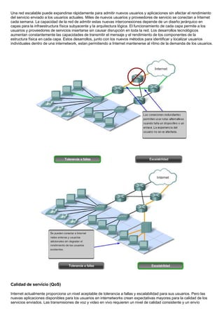 Una red escalable puede expandirse rápidamente para admitir nuevos usuarios y aplicaciones sin afectar el rendimiento
del servicio enviado a los usuarios actuales. Miles de nuevos usuarios y proveedores de servicio se conectan a Internet
cada semana. La capacidad de la red de admitir estas nuevas interconexiones depende de un diseño jerárquico en
capas para la infraestructura física subyacente y la arquitectura lógica. El funcionamiento de cada capa permite a los
usuarios y proveedores de servicios insertarse sin causar disrupción en toda la red. Los desarrollos tecnológicos
aumentan constantemente las capacidades de transmitir el mensaje y el rendimiento de los componentes de la
estructura física en cada capa. Estos desarrollos, junto con los nuevos métodos para identificar y localizar usuarios
individuales dentro de una internetwork, estan permitiendo a Internet mantenerse al ritmo de la demanda de los usuarios.




Calidad de servicio (QoS)

Internet actualmente proporciona un nivel aceptable de tolerancia a fallas y escalabilidad para sus usuarios. Pero las
nuevas aplicaciones disponibles para los usuarios en internetworks crean expectativas mayores para la calidad de los
servicios enviados. Las transmisiones de voz y video en vivo requieren un nivel de calidad consistente y un envío
 