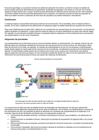 El secreto para llegar a una solución exitosa de calidad de aplicación de extremo a extremo es lograr la Calidad de
servicio (QoS) necesaria administrando los parámetros de pérdida de paquetes o de retraso en una red. Por lo tanto,
asegurar la QoS requiere de un grupo de técnicas para administrar la utilización de los recursos de red. Para mantener
una buena calidad de servicio para las aplicaciones que lo requieren, es necesario priorizar los tipos de paquetes de
datos que deben enviarse a expensas de otros tipos de paquetes que puedan retrasarse o descartarse.

Clasificación

Lo ideal es asignar una prioridad exacta para cada tipo de comunicación. En la actualidad, esto no resulta práctico y
posible. Por lo tanto, clasificamos las aplicaciones en categorías según la calidad específica de requisitos de servicios.

Para crear clasificaciones de datos QoS, utilizamos una combinación de características de comunicación y la importancia
relativa asignada a la aplicación. Luego incluimos todos los datos en la misma clasificación en base a las mismas reglas.
Por ejemplo, la comunicación sensible al tiempo o importante debería clasificarse en forma diferente de la comunicación
que puede esperar o es de menor importancia.

Asignación de prioridades

Las características de la información que se comunica también afectan su administración. Por ejemplo, el envío de una
película utiliza una importante cantidad de recursos de red cuando se envía en forma continua, sin interrupción. Otros
tipos de servicios, los e-mails, por ejemplo, no resultan tan demandantes en la red. En una empresa, el administrador
puede decidir asignar la mayor parte de los recursos de red a la película, considerando que ésta es la prioridad para los
clientes. El administrador puede decidir que el impacto será mínimo si los usuarios de e-mails tienen que esperar
algunos segundos más para que llegue. En otra empresa la calidad del stream de vídeo no es tan importante como la
información de control de procesos críticos que operan las máquinas de fabricación.




Los mecanismos de QoS permiten el establecimiento de estrategias de administración de cola que implementan
prioridades para las diferentes clasificaciones de los datos de aplicación. Sin el diseño y la implementación correctos de
los mecanismos de QoS, los paquetes de datos se descartan sin considerar las características de la aplicación ni la
prioridad. Algunas de las decisiones prioritarias para una organización pueden ser:
    • Comunicaciones sensibles al tiempo: aumentan la prioridad por servicios como el teléfono o la distribución de
        vídeos.
    • Comunicaciones no sensibles al tiempo: disminuyen la prioridad de recuperación de páginas Web o de correos
        electrónicos.
    • Mucha importancia para la empresa: aumenta la prioridad de control de producción o de datos de transacciones
        comerciales.
    • Comunicación indeseable: disminuye la prioridad o bloquea la actividad no deseada como la transferencia de
        archivos entre pares o el entretenimiento en vivo.
 