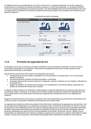 La Calidad de servicio que puede ofrecer una red es un tema vital y, en algunas situaciones, es crucial. Imagine las
consecuencias si se descarta una llamada de pedido de ayuda a un centro de emergencias, o si se pierde la señal de
control de una pieza automatizada de maquinaria pesada. Una responsabilidad clave para los administradores de red en
una organización es establecer una política de calidad de servicio para asegurar que se apliquen los mecanismos para
cumplir los objetivos.




1.4.4              Provisión de seguridad de red

La infraestructura de red, los servicios y los datos contenidos en las computadoras conectadas a la red son activos
comerciales y personales muy importantes. Comprometer la integridad de estos activos puede ocasionar serias
repercusiones financieras y comerciales.

Algunas de las consecuencias de la ruptura en la seguridad de la red son:
    • interrupciones de red que impiden la realización de comunicaciones y de transacciones, con la consecuente
       pérdida de negocios,
    • mal direccionamiento y pérdida de fondos personales o comerciales,
    • propiedad intelectual de la empresa (ideas de investigación, patentes o diseños) que son robados y utilizados por
       la competencia, o
    • detalles de contratos con clientes que se divulgan a los competidores o son hechos públicos, generando una
       pérdida de confianza del mercado de la industria.

La falta de confianza pública en la privacidad, confidencialidad y niveles de integridad de los negocios puede derivar en
la pérdida de ventas y, finalmente, en la quiebra de la empresa. Existen dos tipos de cuestiones de seguridad de la red
que se deben tratar a fin de evitar serias consecuencias: seguridad de la infraestructura de la red y seguridad del
contenido.

Asegurar la infraestructura de la red incluye la protección física de los dispositivos que proporcionan conectividad de red
y evitan el acceso no autorizado al software de administración que reside en ellos.

La seguridad del contenido se refiere a la protección de la información contenida en los paquetes que se transmiten en la
red y la información almacenada en los dispositivos conectados a ésta. Al transmitir la información en Internet u otra red,
los dispositivos y las instalaciones por las que viajan los paquetes desconocen el contenido de los paquetes individuales.
Se deben implementar herramientas para proporcionar seguridad al contenido de los mensajes individuales sobre los
protocolos subyacentes que rigen la forma en que los paquetes se formatean, direccionan y envían. Debido a que el
reensamblaje y la interpretación del contenido se delega a programas que se ejecutan en sistemas individuales de origen
y destino, muchos de los protocolos y herramientas de seguridad deben implementarse también en esos sistemas.
 