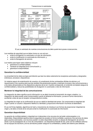 Las medidas de seguridad que se deben tomar en una red son:
    • evitar la divulgación no autorizada o el robo de información,
    • evitar la modificación no autorizada de información, y
    • evitar la Denegación de servicio.

Los medios para lograr estos objetivos incluyen:
    • garantizar la confidencialidad,
    • mantener la integridad de la comunicación, y
    • garantizar la disponibilidad.

Garantizar la confidencialidad

La privacidad de los datos se logra permitiendo que lean los datos solamente los receptores autorizados y designados
(individuos, procesos o dispositivos).

Un sistema seguro de autenticación de usuarios, el cumplimiento de las contraseñas difíciles de adivinar y el
requerimiento a los usuarios para que las cambien frecuentemente ayudan a restringir el acceso a las comunicaciones y
a los datos almacenados en los dispositivos adjuntos de la red. Cuando corresponda, el contenido encriptado asegura la
confidencialidad y reduce las posibilidades de divulgación no autorizada o robo de información.

Mantener la integridad de las comunicaciones

La integración de datos significa que la información no se alteró durante la transmisión de origen a destino. La
integración de datos puede verse comprometida cuando al dañarse la información, ya sea en forma intencional o
accidental, antes de que el receptor correspondiente la reciba.

La integridad de origen es la confirmación de que se validó la identidad del emisor. Se compromete la integridad del
origen cuando un usuario o dispositivo falsifica su identidad y proporciona información incorrecta al destinatario.

El uso de firmas digitales, algoritmos de hash y mecanismos de checksum son formas de proporcionar integridad de
origen y de datos a través de la red para evitar la modificación no autorizada de información

Garantizar disponibilidad

La garantía de confidencialidad e integridad son irrelevantes si los recursos de red están sobrecargados o no
disponibles. Disponibilidad significa tener la seguridad de acceder en forma confiable y oportuna a los servicios de datos
para usuarios autorizados. Los recursos pueden no estar disponibles durante un ataque de Denegación de servicio
(DoS) o por la propagación de un virus de computadora. Los dispositivos firewall de red, junto con los software antivirus
de los equipos de escritorio y de los servidores pueden asegurar la confiabilidad y solidez del sistema para detectar,
 