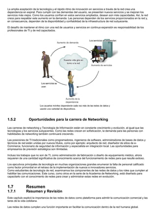 La amplia aceptación de la tecnología y el rápido ritmo de innovación en servicios a través de la red crea una
dependencia en espiral. Para cumplir con las demandas del usuario, se presentan nuevos servicios y se mejoran los
servicios más viejos. Como los usuarios confían en estos servicios ampliados, desean aún más capacidades. Así, la red
crece para respaldar este aumento en la demanda. Las personas dependen de los servicios proporcionados en la red y,
en consecuencia, dependen de la disponibilidad y confiabilidad de la infraestructura de red subyacente.

El desafío de mantener el ritmo con una red de usuarios y servicios en continua expansión es responsabilidad de los
profesionales de TI y de red capacitados.




1.5.2             Oportunidades para la carrera de Networking

Las carreras de networking y Tecnología de Información están en constante crecimiento y evolución, al igual que las
tecnologías y los servicios subyacentes. Como las redes crecen en sofisticación, la demanda para las personas con
habilidades de networking también continuará creciendo.

Las posiciones de TI tradicionales como programadores, ingenieros de software, administradores de bases de datos y
técnicos de red están unidas por nuevos títulos, como por ejemplo: arquitecto de red, diseñador de sitios de e-
Commerce, funcionario de seguridad de información y especialista en integración local. Las oportunidades para
empresarios de previsión estratégica son ilimitadas.

Incluso los trabajos que no son de TI, como administración de fabricación o diseño de equipamiento médico, ahora
requieren de una cantidad significativa de conocimiento acerca del funcionamiento de redes para que resulte exitoso.

Los ejecutivos principales de tecnología en muchas organizaciones grandes enumeran la falta de personal calificado
como factor primordial en el retraso de la implementación de nuevos e innovadores servicios.
Como estudiantes de tecnología de red, examinamos los componentes de las redes de datos y los roles que cumplen al
habilitar las comunicaciones. Este curso, como otros en la serie de la Academia de Networking, está diseñado para
capacitarlo con el conocimiento de redes para crear y administrar estas redes en evolución.



1.7            Resumen
1.7.1          Resumen y Revisión
Este capítulo explicó la importancia de las redes de datos como plataforma para admitir la comunicación comercial y las
tares de la vida cotidiana.

Las redes de datos cumplen una función importante en facilitar la comunicación dentro de la red humana global.
 
