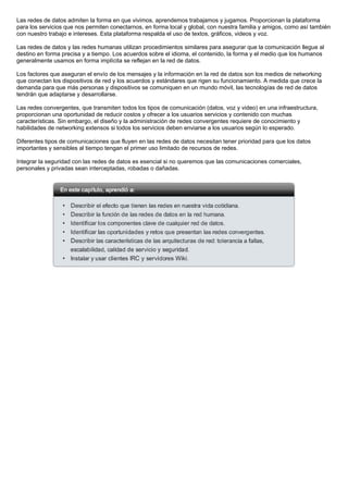 Las redes de datos admiten la forma en que vivimos, aprendemos trabajamos y jugamos. Proporcionan la plataforma
para los servicios que nos permiten conectarnos, en forma local y global, con nuestra familia y amigos, como así también
con nuestro trabajo e intereses. Esta plataforma respalda el uso de textos, gráficos, videos y voz.

Las redes de datos y las redes humanas utilizan procedimientos similares para asegurar que la comunicación llegue al
destino en forma precisa y a tiempo. Los acuerdos sobre el idioma, el contenido, la forma y el medio que los humanos
generalmente usamos en forma implícita se reflejan en la red de datos.

Los factores que aseguran el envío de los mensajes y la información en la red de datos son los medios de networking
que conectan los dispositivos de red y los acuerdos y estándares que rigen su funcionamiento. A medida que crece la
demanda para que más personas y dispositivos se comuniquen en un mundo móvil, las tecnologías de red de datos
tendrán que adaptarse y desarrollarse.

Las redes convergentes, que transmiten todos los tipos de comunicación (datos, voz y video) en una infraestructura,
proporcionan una oportunidad de reducir costos y ofrecer a los usuarios servicios y contenido con muchas
características. Sin embargo, el diseño y la administración de redes convergentes requiere de conocimiento y
habilidades de networking extensos si todos los servicios deben enviarse a los usuarios según lo esperado.

Diferentes tipos de comunicaciones que fluyen en las redes de datos necesitan tener prioridad para que los datos
importantes y sensibles al tiempo tengan el primer uso limitado de recursos de redes.

Integrar la seguridad con las redes de datos es esencial si no queremos que las comunicaciones comerciales,
personales y privadas sean interceptadas, robadas o dañadas.
 