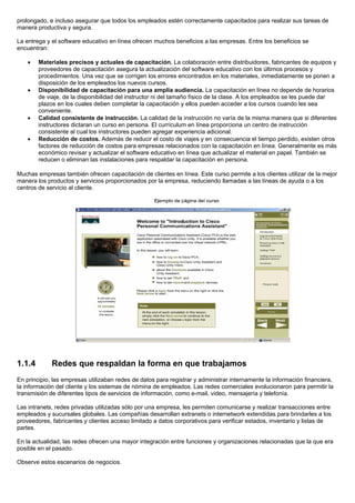 prolongado, e incluso asegurar que todos los empleados estén correctamente capacitados para realizar sus tareas de
manera productiva y segura.

La entrega y el software educativo en línea ofrecen muchos beneficios a las empresas. Entre los beneficios se
encuentran:

    •   Materiales precisos y actuales de capacitación. La colaboración entre distribuidores, fabricantes de equipos y
        proveedores de capacitación asegura la actualización del software educativo con los últimos procesos y
        procedimientos. Una vez que se corrigen los errores encontrados en los materiales, inmediatamente se ponen a
        disposición de los empleados los nuevos cursos.
    •   Disponibilidad de capacitación para una amplia audiencia. La capacitación en línea no depende de horarios
        de viaje, de la disponibilidad del instructor ni del tamaño físico de la clase. A los empleados se les puede dar
        plazos en los cuales deben completar la capacitación y ellos pueden acceder a los cursos cuando les sea
        conveniente.
    •   Calidad consistente de instrucción. La calidad de la instrucción no varía de la misma manera que si diferentes
        instructores dictaran un curso en persona. El currículum en línea proporciona un centro de instrucción
        consistente al cual los instructores pueden agregar experiencia adicional.
    •   Reducción de costos. Además de reducir el costo de viajes y en consecuencia el tiempo perdido, existen otros
        factores de reducción de costos para empresas relacionados con la capacitación en línea. Generalmente es más
        económico revisar y actualizar el software educativo en línea que actualizar el material en papel. También se
        reducen o eliminan las instalaciones para respaldar la capacitación en persona.

Muchas empresas también ofrecen capacitación de clientes en línea. Este curso permite a los clientes utilizar de la mejor
manera los productos y servicios proporcionados por la empresa, reduciendo llamadas a las líneas de ayuda o a los
centros de servicio al cliente.




1.1.4        Redes que respaldan la forma en que trabajamos
En principio, las empresas utilizaban redes de datos para registrar y administrar internamente la información financiera,
la información del cliente y los sistemas de nómina de empleados. Las redes comerciales evolucionaron para permitir la
transmisión de diferentes tipos de servicios de información, como e-mail, video, mensajería y telefonía.

Las intranets, redes privadas utilizadas sólo por una empresa, les permiten comunicarse y realizar transacciones entre
empleados y sucursales globales. Las compañías desarrollan extranets o internetwork extendidas para brindarles a los
proveedores, fabricantes y clientes acceso limitado a datos corporativos para verificar estados, inventario y listas de
partes.

En la actualidad, las redes ofrecen una mayor integración entre funciones y organizaciones relacionadas que la que era
posible en el pasado.

Observe estos escenarios de negocios.
 