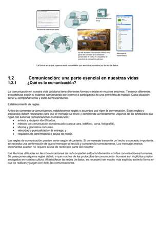 1.2             Comunicación: una parte esencial en nuestras vidas
1.2.1          ¿Qué es la comunicación?

La comunicación en nuestra vida cotidiana tiene diferentes formas y existe en muchos entornos. Tenemos diferentes
expectativas según si estamos conversando por Internet o participando de una entrevista de trabajo. Cada situación
tiene su comportamiento y estilo correspondiente.

Establecimiento de reglas

Antes de comenzar a comunicarnos, establecemos reglas o acuerdos que rigen la conversación. Estas reglas o
protocolos deben respetarse para que el mensaje se envíe y comprenda correctamente. Algunos de los protocolos que
rigen con éxito las comunicaciones humanas son:
    • emisor y receptor identificados,
    • método de comunicación consensuado (cara a cara, teléfono, carta, fotografía),
    • idioma y gramática comunes,
    • velocidad y puntualidad en la entrega, y
    • requisitos de confirmación o acuse de recibo.

Las reglas de comunicación pueden variar según el contexto. Si un mensaje transmite un hecho o concepto importante,
se necesita una confirmación de que el mensaje se recibió y comprendió correctamente. Los mensajes menos
importantes pueden no requerir acuse de recibo por parte del receptor.

Las técnicas utilizadas en las comunicaciones de red comparten estos fundamentos con las conversaciones humanas.
Se presuponen algunas reglas debido a que muchos de los protocolos de comunicación humana son implícitos y están
arraigados en nuestra cultura. Al establecer las redes de datos, es necesario ser mucho más explícito sobre la forma en
que se realizan y juzgan con éxito las comunicaciones.
 