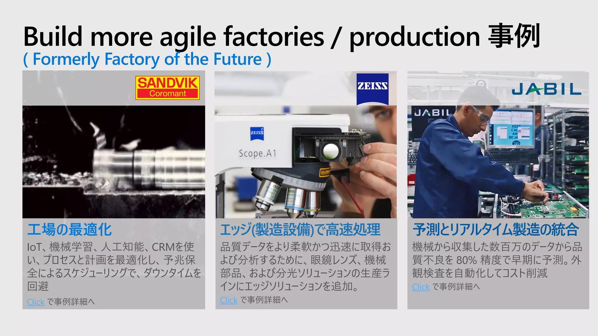 Build more agile factories / production 事例
( Formerly Factory of the Future )
エッジ(製造設備)で高速処理
品質データをより柔軟かつ迅速に取得お
よび分析するために、眼鏡レンズ、機械
部品、および分光ソリューションの生産ラ
インにエッジソリューションを追加。
Click で事例詳細へ
工場の最適化
IoT、機械学習、人工知能、CRMを使
い、プロセスと計画を最適化し、予兆保
全によるスケジューリングで、ダウンタイムを
回避
Click で事例詳細へ
予測とリアルタイム製造の統合
機械から収集した数百万のデータから品
質不良を 80% 精度で早期に予測。外
観検査を自動化してコスト削減
Click で事例詳細へ
 