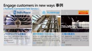 Engage customers in new ways 事例
( Formerly Connected Field Service )
都市景観をトランスフォーム
センサーデータの収集と有用なビジネスへ
の知見を示すシステムにより、リアクティブ
な保全から、プロアクティブな保全へ移行。
Click で事例詳細へ
ノイズからシグナルを抽出
分析により、燃料利用に関する対応可
能な示唆や、予兆保全により、予期せ
ぬ遅延を防ぐ。
Click で事例詳細へ
工場の最適化
IoT、機械学習、人工知能、CRMを使
い、プロセスと計画を最適化し、予兆保
全によるスケジューリングで、ダウンタイムを
回避
Click で事例詳細へ
 