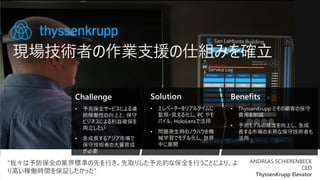 現場技術者の作業支援の仕組みを確立
Challenge
• 予兆保全サービスによる連
続稼働性の向上と、保守
ビジネスによる利益確保を
両立したい
• 急成長するアジア市場で
保守技術者の大量育成
が必要
Solution
• エレベーターをリアルタイムに
監視・見える化し、PC やモ
バイル、HoloLensで活用
• 問題発生時のノウハウを機
械学習でモデル化し、世界
中に展開
Benefits
• ThyssenKrupp とその顧客の保守
費用を削減
• 予測モデルの精度を向上し、急成
長する市場の未熟な保守技術者も
活用
“我々は予防保全の業界標準の先を行き、先取りした予兆的な保全を行うことにより、よ
り高い稼働時間を保証したかった”
ANDREAS SCHIERENBECK
CEO
ThyssenKrupp Elevator
 