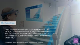 “本日、Microsoft HoloLensをベースにした世界最大のリリースが行
われました。Andreas Schierenbeck は、ThyssenKrupp Elevator
ホーム ソリューションの120名の営業と共に、HoloLensのユニットとト
レーニングを受けました。業務のデジタル化で、階段リフトの納期を1/4
に短縮します。“
- Luis Ramos, Head of Communications, Thyssenkrupp Elevators
Engage customers in new ways ( Formerly Connected Sales )
 