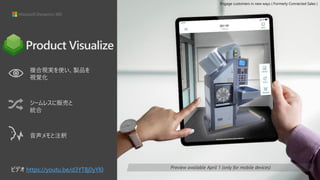 複合現実を使い、製品を
視覚化
シームレスに販売と
統合
音声メモと注釈
Preview available April 1 (only for mobile devices)
Product Visualize
ビデオ https://youtu.be/d3YT8j0yYl0
Engage customers in new ways ( Formerly Connected Sales )
 