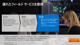 優れたフィールド サービスを提供
「このソリューションのおかげで、製造プロセスを変革できました。お客様の現場から
営業のやり取りまで、あらゆる段階で工具、機械、プロセスを連携させることで、
かつてないレベルのフィールド サービスを提供できるようになりました。」
Klas Forsström 氏
Sandvik Coromant、社長
目的
Sandvik Coromant は、
切削工具の製造と金属切削
業界向けのサービスを展開。
自社のサービスを次のレベルに引き
上げる方法を模索。
戦術
マイクロソフトのテクノロジを活用
し、温度、負荷、振動などの
データを機械加工プロセスからリ
アルタイムで収集し、そのデータ
をクラウドに接続するソリューショ
ンを開発。
結果
• 緊急シャットダウンの決定に必要な時
間を 2 秒から 100 ミリ秒に短縮
• 顧客にフィードバックを瞬時に提供して
効率を向上
• 数百万ドルのコスト削減を実現
 