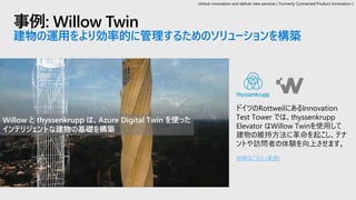 事例: Willow Twin
建物の運用をより効率的に管理するためのソリューションを構築
ドイツのRottweilにあるInnovation
Test Tower では、thyssenkrupp
Elevator はWillow Twinを使用して
建物の維持方法に革命を起こし、テナ
ントや訪問者の体験を向上させます。
詳細はこちら (英語)
Willow と thyssenkrupp は、Azure Digital Twin を使った
インテリジェントな建物の基礎を構築
Unlock innovation and deliver new services ( Formerly Connected Product Innovation )
 