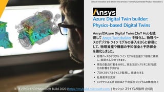 ANSYS
Azure Digital Twin builder:
Physics-based Digital Twins
AnsysはAzure Digital TwinsとIoT Hubを使
用して Ansys Twin Builder を強化し、物理ベー
スのデジタル ツイン モデルの導入をさらに容易に
して、物理資産や機器の予知保全と予防保全
を強化しました。
• 物理ベースのデジタル ツイン モデルを迅速かつ容易に構築
し、展開することができます。
• 現在の製品行動を分析し、実生活のシナリオにおける変
化の影響を予測する
• プロセスをリアルタイムで監視し、最適化する
• 社員教育の充実
• メンテナンスコストの削減と予測保全プログラムの精度向上
※ オンラインイベントMicrosoft Build 2020 (https://mybuild.microsoft.com/ ) セッション スライドより抜粋 (抄訳)
Unlock innovation and deliver new services ( Formerly Connected Product Innovation )
 