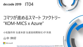 de:code 2019 IT04
コマツが進めるスマート ファクトリー
“KOM-MICS x Azure”
小松製作所 生産本部 生産技術開発センタ 所長
山中 伸好
https://www.microsoft.com/ja-jp/events/decode/2019session/detail.aspx?sid=IT04 (講演資料より抜粋 )
 