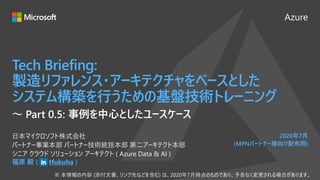 Azure
2020年7月
(MPNパートナー様向け配布用)
Tech Briefing:
製造リファレンス・アーキテクチャをベースとした
システム構築を行うための基盤技術トレーニング
福原 毅 ( tfukuha )
日本マイクロソフト株式会社
パートナー事業本部 パートナー技術統括本部 第二アーキテクト本部
シニア クラウド ソリューション アーキテクト ( Azure Data & AI )
～ Part 0.5: 事例を中心としたユースケース
 