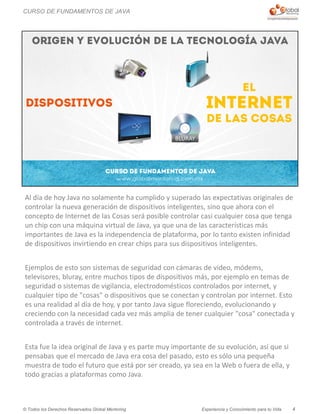 Experiencia y Conocimiento para tu Vida© Todos los Derechos Reservados Global Mentoring
Al día de hoy Java no solamente ha cumplido y superado las expectativas originales de
controlar la nueva generación de dispositivos inteligentes, sino que ahora con el
concepto de Internet de las Cosas será posible controlar casi cualquier cosa que tenga
un chip con una máquina virtual de Java, ya que una de las características más
importantes de Java es la independencia de plataforma, por lo tanto existen infinidad
de dispositivos invirtiendo en crear chips para sus dispositivos inteligentes.
Ejemplos de esto son sistemas de seguridad con cámaras de video, módems,
televisores, bluray, entre muchos tipos de dispositivos más, por ejemplo en temas de
seguridad o sistemas de vigilancia, electrodomésticos controlados por internet, y
cualquier tipo de "cosas" o dispositivos que se conectan y controlan por internet. Esto
es una realidad al día de hoy, y por tanto Java sigue floreciendo, evolucionando y
creciendo con la necesidad cada vez más amplia de tener cualquier "cosa" conectada y
controlada a través de internet.
Esta fue la idea original de Java y es parte muy importante de su evolución, así que si
pensabas que el mercado de Java era cosa del pasado, esto es sólo una pequeña
muestra de todo el futuro que está por ser creado, ya sea en la Web o fuera de ella, y
todo gracias a plataformas como Java.
4
CURSO DE FUNDAMENTOS DE JAVA
 