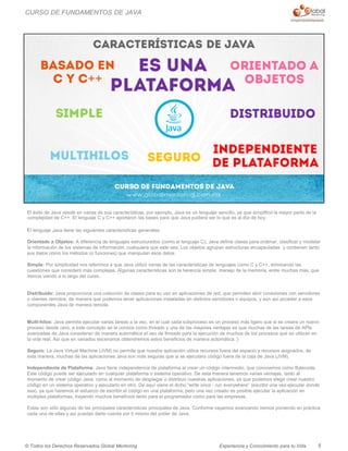 Experiencia y Conocimiento para tu Vida© Todos los Derechos Reservados Global Mentoring
El éxito de Java reside en varias de sus características, por ejemplo, Java es un lenguaje sencillo, ya que simplificó la mayor parte de la
complejidad de C++. El lenguaje C y C++ aportaron las bases para que Java pudiera ser lo que es al día de hoy.
El lenguaje Java tiene las siguientes características generales:
Orientado a Objetos: A diferencia de lenguajes estructurados (como el lenguaje C), Java define clases para ordenar, clasificar y modelar
la información de los sistemas de información, cualquiera que este sea. Los objetos agrupan estructuras encapsuladas y contienen tanto
sus datos como los métodos (o funciones) que manipulan esos datos.
Simple: Por simplicidad nos referimos a que Java utilizó varias de las características de lenguajes como C y C++, eliminando las
cuestiones que consideró más complejas. Algunas características son la herencia simple, manejo de la memoria, entre muchas más, que
iremos viendo a lo largo del curso.
Distribuido: Java proporciona una colección de clases para su uso en aplicaciones de red, que permiten abrir conexiones con servidores
o clientes remotos, de manera que podemos tener aplicaciones instaladas en distintos servidores o equipos, y aún así acceder a esos
componentes Java de manera remota.
Multi-hilos: Java permite ejecutar varias tareas a la vez, en el cual cada subproceso es un proceso más ligero que si se creara un nuevo
proceso desde cero, a este concepto se le conoce como threads y una de las mayores ventajas es que muchas de las tareas de APIs
avanzadas de Java consideran de manera automática el uso de threads para la ejecución de muchos de los procesos que se utilizan en
la vida real. Así que en variados escenarios obtendremos estos beneficios de manera automática :)
Seguro: La Java Virtual Machine (JVM) no permite que nuestra aplicación utilice recursos fuera del espacio y recursos asignados, de
esta manera, muchas de las aplicaciones Java son más seguras que si se ejecutara código fuera de la caja de Java (JVM).
Independiente de Plataforma: Java tiene independencia de plataforma al crear un código intermedio, que conocemos como Bytecode.
Este código puede ser ejecutado en cualquier plataforma o sistema operativo. De esta manera tenemos varias ventajas, tanto al
momento de crear código Java, como al momento de desplegar o distribuir nuestras aplicaciones, ya que podemos elegir crear nuestro
código en un sistema operativo y ejecutarlo en otro. De aquí viene el dicho "write once - run everywhere“ (escribir una vez-ejecutar donde
sea), ya que haremos el esfuerzo de escribir el código en una plataforma, pero una vez creado es posible ejecutar la aplicación en
múltiples plataformas, trayendo muchos beneficios tanto para el programador como para las empresas.
Estas son sólo algunas de las principales características principales de Java. Conforme vayamos avanzando iremos poniendo en práctica
cada una de ellas y así puedas darte cuenta por ti mismo del poder de Java.
5
CURSO DE FUNDAMENTOS DE JAVA
 