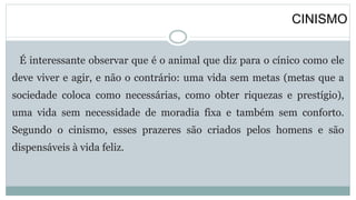 CINISMO
É interessante observar que é o animal que diz para o cínico como ele
deve viver e agir, e não o contrário: uma vida sem metas (metas que a
sociedade coloca como necessárias, como obter riquezas e prestígio),
uma vida sem necessidade de moradia fixa e também sem conforto.
Segundo o cinismo, esses prazeres são criados pelos homens e são
dispensáveis à vida feliz.
 