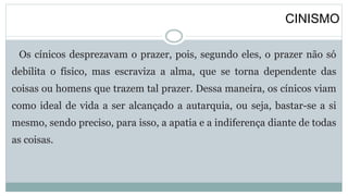 CINISMO
Os cínicos desprezavam o prazer, pois, segundo eles, o prazer não só
debilita o físico, mas escraviza a alma, que se torna dependente das
coisas ou homens que trazem tal prazer. Dessa maneira, os cínicos viam
como ideal de vida a ser alcançado a autarquia, ou seja, bastar-se a si
mesmo, sendo preciso, para isso, a apatia e a indiferença diante de todas
as coisas.
 