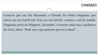 CINISMO
Conta-se que um dia Alexandre, o Grande, foi visitar Diógenes, que
estava em seu barril (ele vivia em um barril), a tomar o sol da manhã.
Chegando perto de Diógenes, Alexandre, o homem mais rico e poderoso
da Terra, disse: “Pede-me o que quiseres que eu te darei”.
 