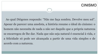 CINISMO
Ao qual Diógenes responde: “Não me faça sombra. Devolve meu sol”.
Apesar de parecer uma anedota, a história resume o ideal do cinismo: o
homem não necessita de nada a não ser daquilo que a própria natureza
se encarregou de lhe dar. Nada que não seja natural é essencial à vida, e
a felicidade só pode ser alcançada a partir de uma vida simples e de
acordo com a natureza.
 