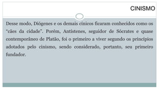 CINISMO
Desse modo, Diógenes e os demais cínicos ficaram conhecidos como os
“cães da cidade”. Porém, Antístenes, seguidor de Sócrates e quase
contemporâneo de Platão, foi o primeiro a viver segundo os princípios
adotados pelo cinismo, sendo considerado, portanto, seu primeiro
fundador.
 