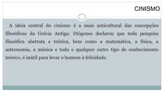 CINISMO
A ideia central do cinismo é a mais anticultural das concepções
filosóficas da Grécia Antiga: Diógenes declarou que toda pesquisa
filosófica abstrata e teórica, bem como a matemática, a física, a
astronomia, a música e todo e qualquer outro tipo de conhecimento
teórico, é inútil para levar o homem à felicidade.
 
