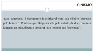 CINISMO
Essa concepção é claramente identificável com sua célebre “procura
pelo homem”. Conta-se que Diógenes saía pela cidade, de dia, com uma
lanterna na mão, dizendo procurar “um homem que fosse justo”.
 